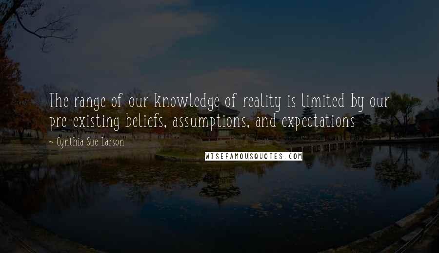 Cynthia Sue Larson quotes: The range of our knowledge of reality is limited by our pre-existing beliefs, assumptions, and expectations