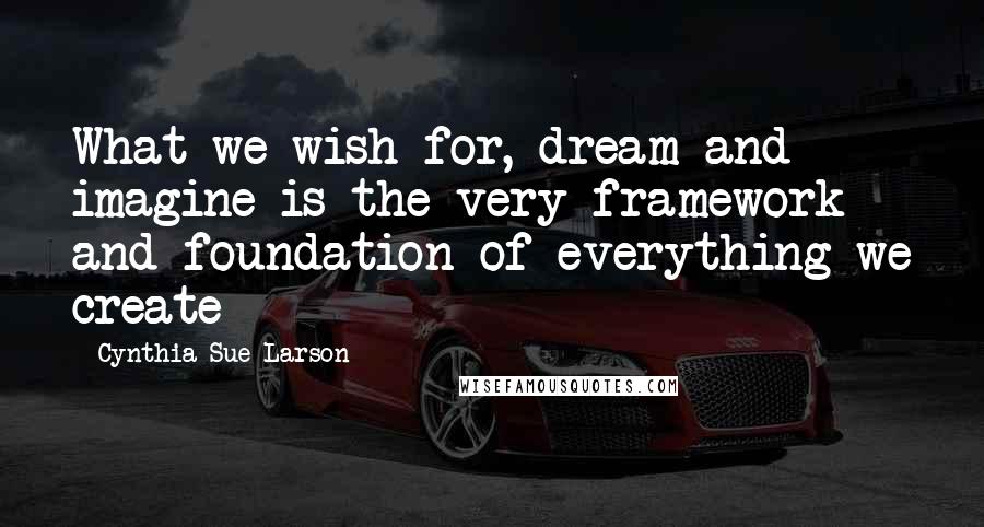 Cynthia Sue Larson quotes: What we wish for, dream and imagine is the very framework and foundation of everything we create