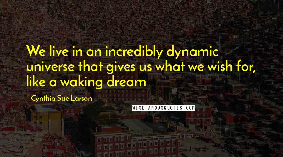 Cynthia Sue Larson quotes: We live in an incredibly dynamic universe that gives us what we wish for, like a waking dream