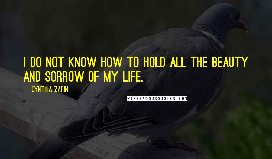 Cynthia Zarin quotes: I do not know how to hold all the beauty and sorrow of my life.