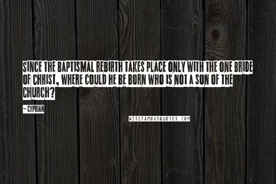 Cyprian quotes: Since the baptismal rebirth takes place only with the one Bride of Christ, where could he be born who is not a son of the Church?