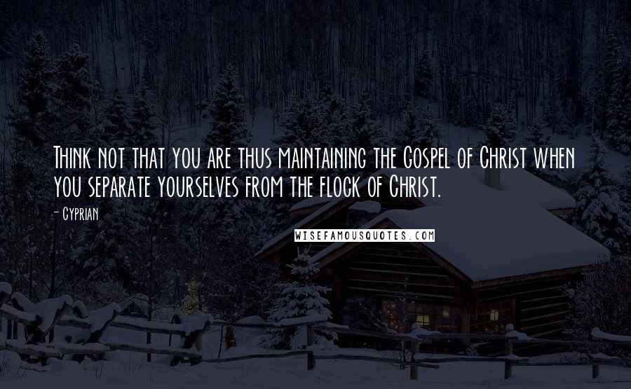Cyprian quotes: Think not that you are thus maintaining the Gospel of Christ when you separate yourselves from the flock of Christ.