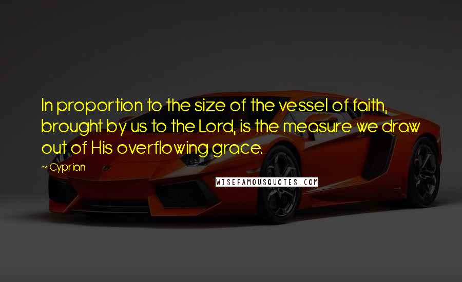Cyprian quotes: In proportion to the size of the vessel of faith, brought by us to the Lord, is the measure we draw out of His overflowing grace.