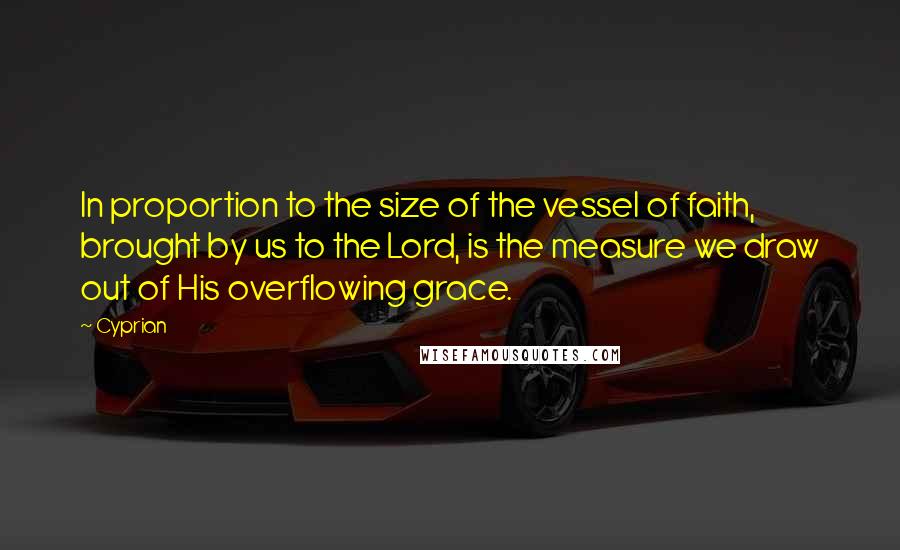 Cyprian quotes: In proportion to the size of the vessel of faith, brought by us to the Lord, is the measure we draw out of His overflowing grace. Cyprian quotes: In proportion to the size of the vessel of faith, brought by us to the Lord, is the measure we draw out of His overflowing grace.