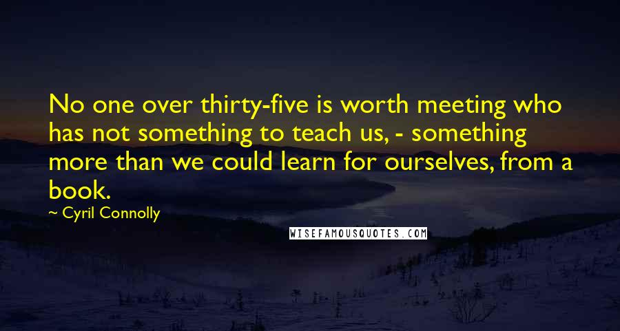 Cyril Connolly quotes: No one over thirty-five is worth meeting who has not something to teach us, - something more than we could learn for ourselves, from a book. Cyril Connolly quotes: No one over thirty-five is worth meeting who has not something to teach us, - something more than we could learn for ourselves, from a book.