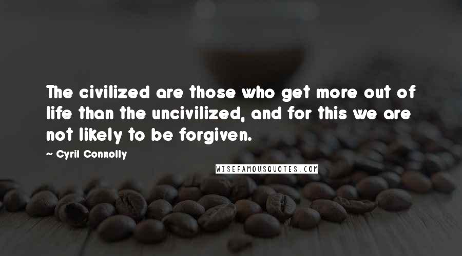 Cyril Connolly quotes: The civilized are those who get more out of life than the uncivilized, and for this we are not likely to be forgiven.