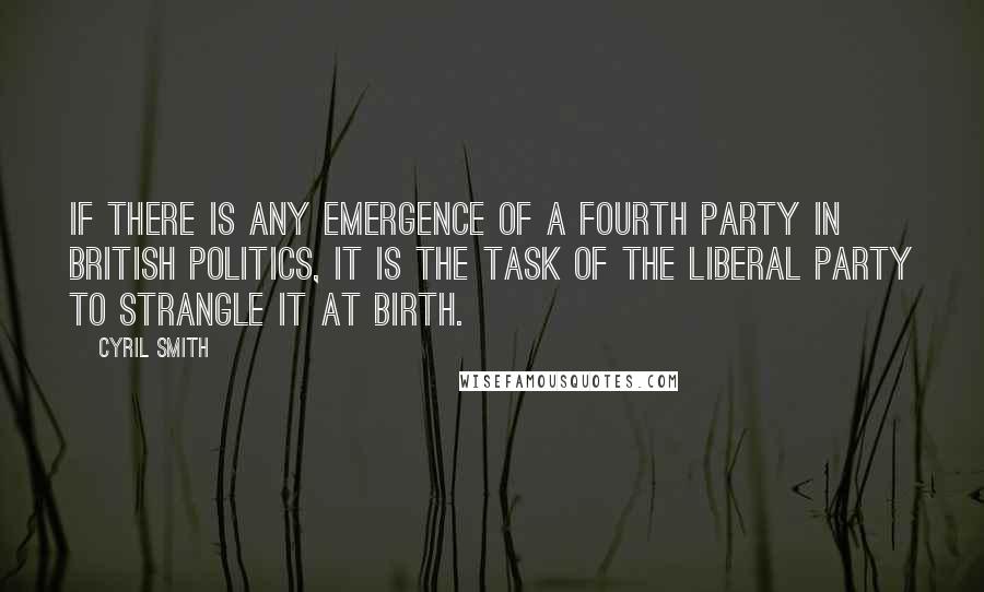 Cyril Smith quotes: If there is any emergence of a fourth party in British politics, it is the task of the Liberal Party to strangle it at birth. Cyril Smith quotes: If there is any emergence of a fourth party in British politics, it is the task of the Liberal Party to strangle it at birth.
