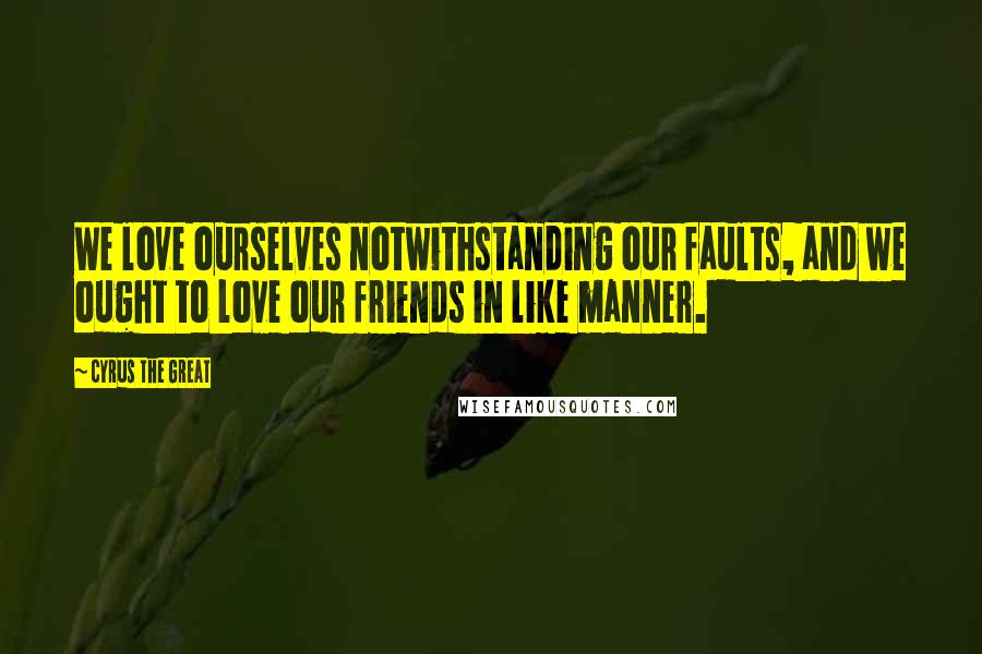 Cyrus The Great quotes: We love ourselves notwithstanding our faults, and we ought to love our friends in like manner.