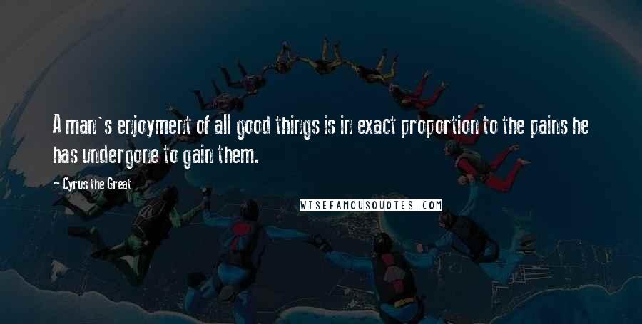 Cyrus The Great quotes: A man's enjoyment of all good things is in exact proportion to the pains he has undergone to gain them.