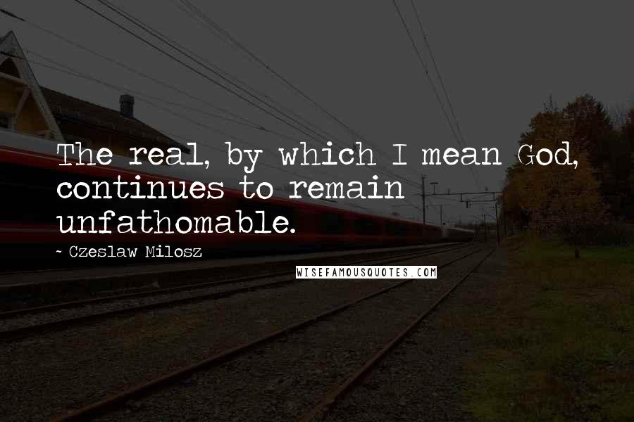 Czeslaw Milosz quotes: The real, by which I mean God, continues to remain unfathomable.