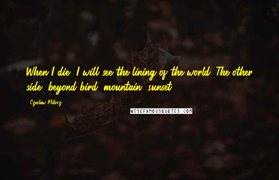 Czeslaw Milosz quotes: When I die, I will see the lining of the world. The other side, beyond bird, mountain, sunset.