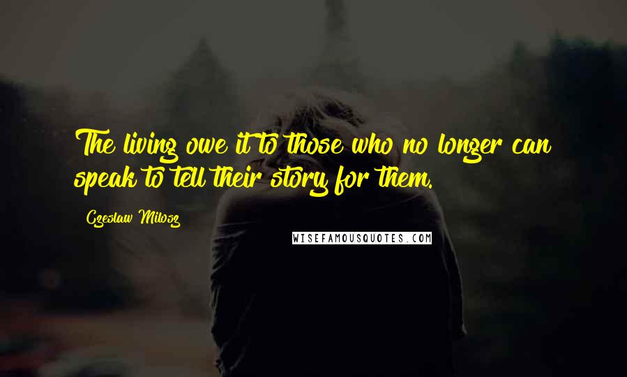 Czeslaw Milosz quotes: The living owe it to those who no longer can speak to tell their story for them.