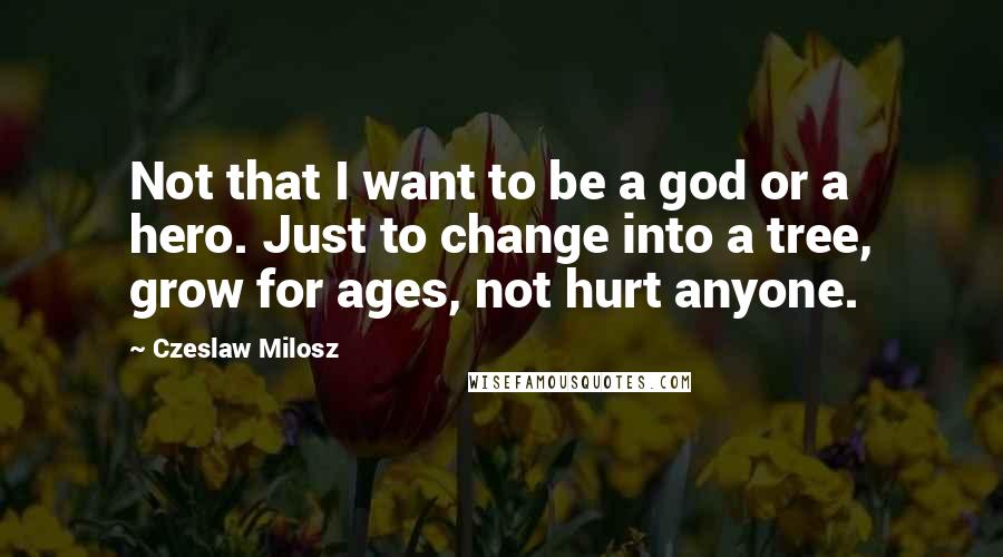 Czeslaw Milosz quotes: Not that I want to be a god or a hero. Just to change into a tree, grow for ages, not hurt anyone.