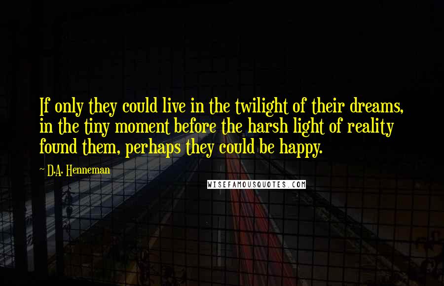 D.A. Henneman quotes: If only they could live in the twilight of their dreams, in the tiny moment before the harsh light of reality found them, perhaps they could be happy. D.A. Henneman quotes: If only they could live in the twilight of their dreams, in the tiny moment before the harsh light of reality found them, perhaps they could be happy.