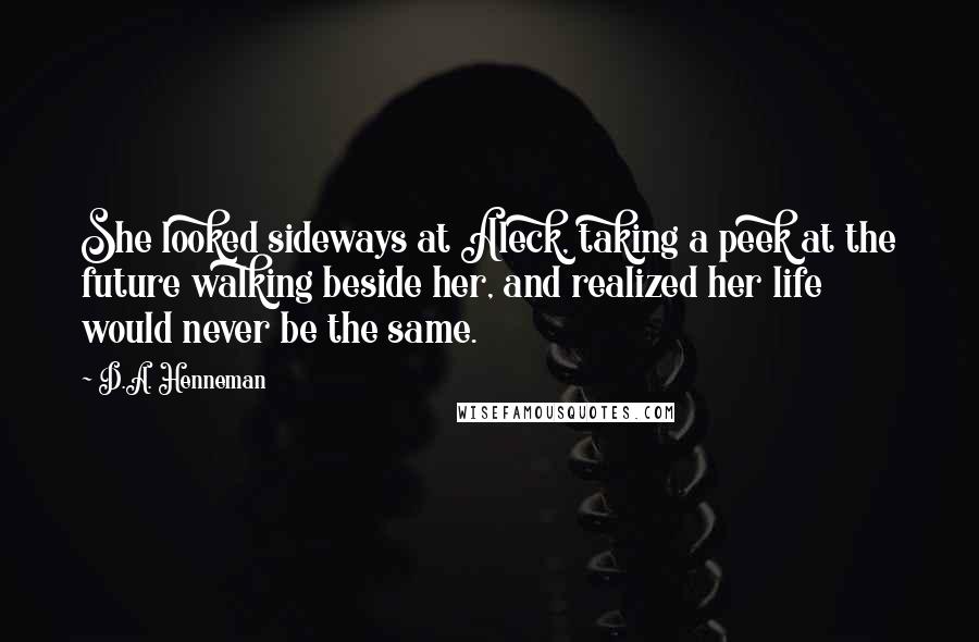 D.A. Henneman quotes: She looked sideways at Aleck, taking a peek at the future walking beside her, and realized her life would never be the same. D.A. Henneman quotes: She looked sideways at Aleck, taking a peek at the future walking beside her, and realized her life would never be the same.