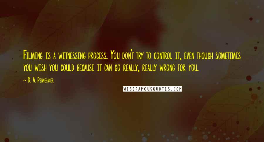 D. A. Pennebaker quotes: Filming is a witnessing process. You don't try to control it, even though sometimes you wish you could because it can go really, really wrong for you.