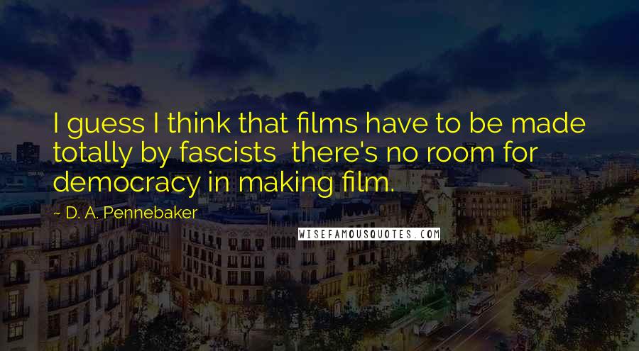 D. A. Pennebaker quotes: I guess I think that films have to be made totally by fascists there's no room for democracy in making film.