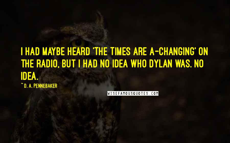 D. A. Pennebaker quotes: I had maybe heard 'The Times Are A-Changing' on the radio, but I had no idea who Dylan was. No idea.