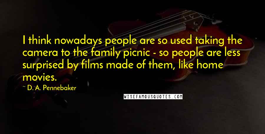 D. A. Pennebaker quotes: I think nowadays people are so used taking the camera to the family picnic - so people are less surprised by films made of them, like home movies.