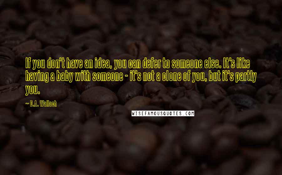 D.A. Wallach quotes: If you don't have an idea, you can defer to someone else. It's like having a baby with someone - it's not a clone of you, but it's partly you.