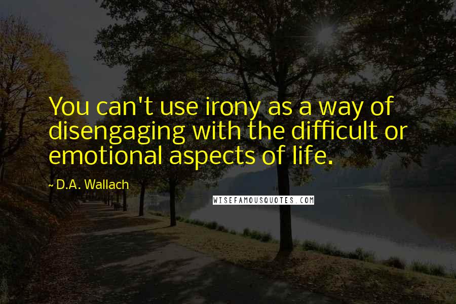 D.A. Wallach quotes: You can't use irony as a way of disengaging with the difficult or emotional aspects of life.