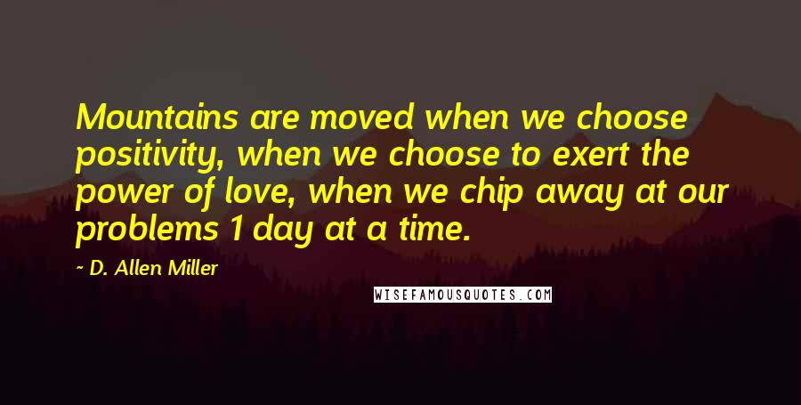 D. Allen Miller quotes: Mountains are moved when we choose positivity, when we choose to exert the power of love, when we chip away at our problems 1 day at a time.