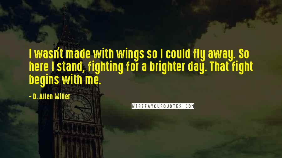 D. Allen Miller quotes: I wasn't made with wings so I could fly away. So here I stand, fighting for a brighter day. That fight begins with me.
