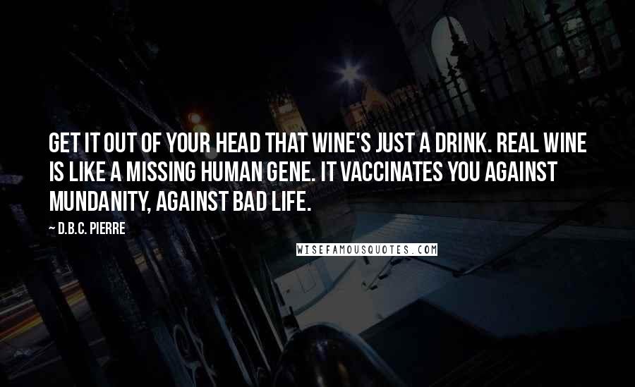 D.B.C. Pierre quotes: Get it out of your head that wine's just a drink. Real wine is like a missing human gene. It vaccinates you against mundanity, against bad life.