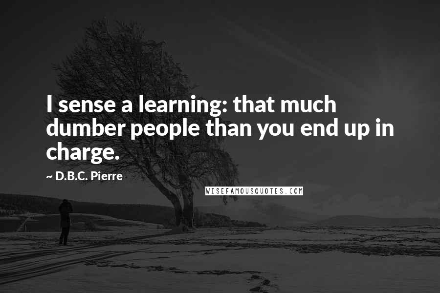 D.B.C. Pierre quotes: I sense a learning: that much dumber people than you end up in charge.