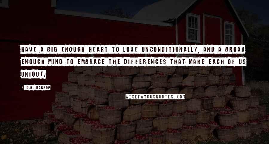 D.B. Harrop quotes: Have a big enough heart to love unconditionally, and a broad enough mind to embrace the differences that make each of us unique.