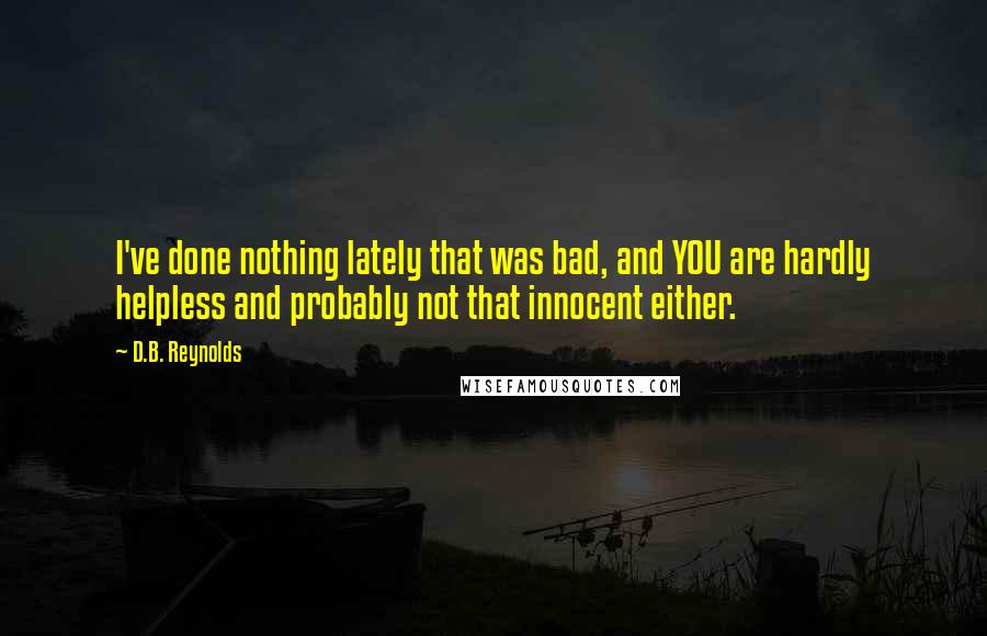 D.B. Reynolds quotes: I've done nothing lately that was bad, and YOU are hardly helpless and probably not that innocent either. D.B. Reynolds quotes: I've done nothing lately that was bad, and YOU are hardly helpless and probably not that innocent either.