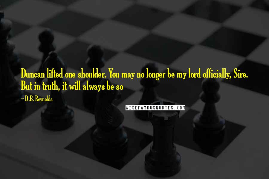 D.B. Reynolds quotes: Duncan lifted one shoulder. You may no longer be my lord officially, Sire. But in truth, it will always be so D.B. Reynolds quotes: Duncan lifted one shoulder. You may no longer be my lord officially, Sire. But in truth, it will always be so