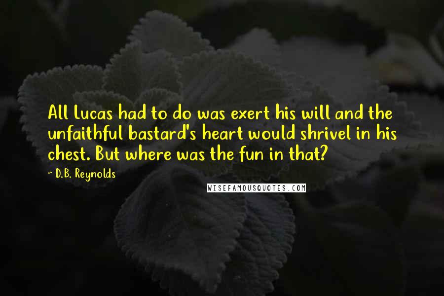 D.B. Reynolds quotes: All Lucas had to do was exert his will and the unfaithful bastard's heart would shrivel in his chest. But where was the fun in that? D.B. Reynolds quotes: All Lucas had to do was exert his will and the unfaithful bastard's heart would shrivel in his chest. But where was the fun in that?