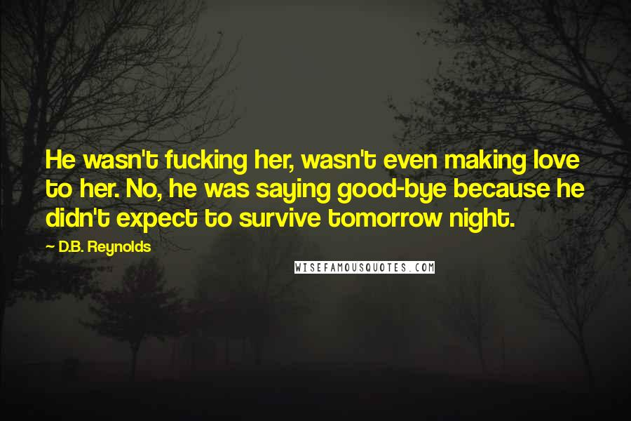 D.B. Reynolds quotes: He wasn't fucking her, wasn't even making love to her. No, he was saying good-bye because he didn't expect to survive tomorrow night. D.B. Reynolds quotes: He wasn't fucking her, wasn't even making love to her. No, he was saying good-bye because he didn't expect to survive tomorrow night.