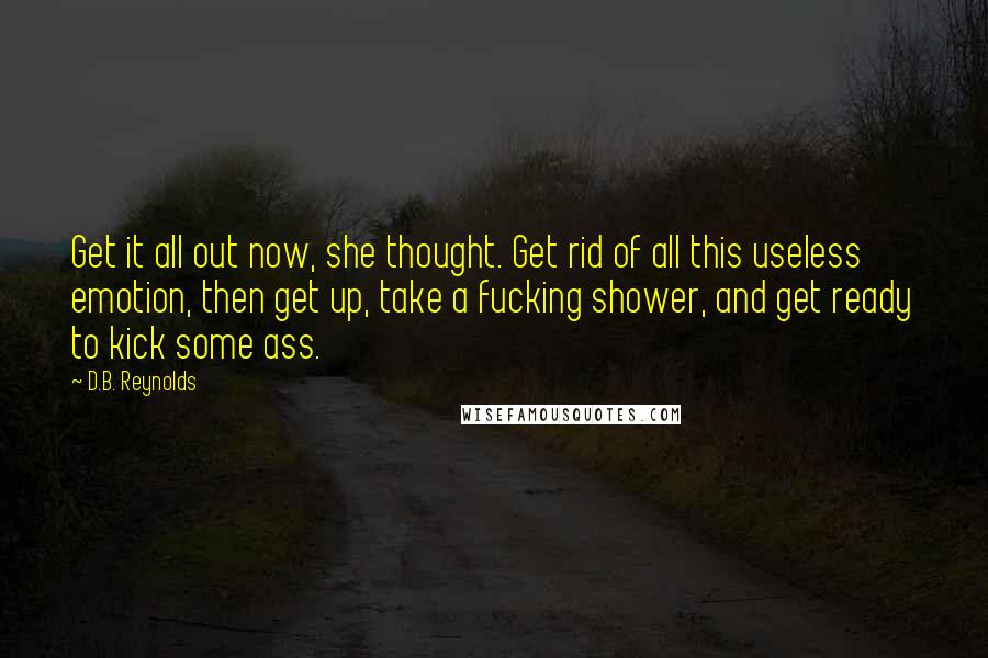 D.B. Reynolds quotes: Get it all out now, she thought. Get rid of all this useless emotion, then get up, take a fucking shower, and get ready to kick some ass. D.B. Reynolds quotes: Get it all out now, she thought. Get rid of all this useless emotion, then get up, take a fucking shower, and get ready to kick some ass.