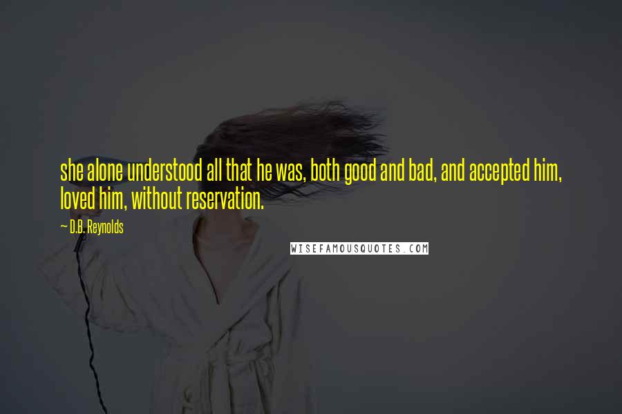 D.B. Reynolds quotes: she alone understood all that he was, both good and bad, and accepted him, loved him, without reservation. D.B. Reynolds quotes: she alone understood all that he was, both good and bad, and accepted him, loved him, without reservation.
