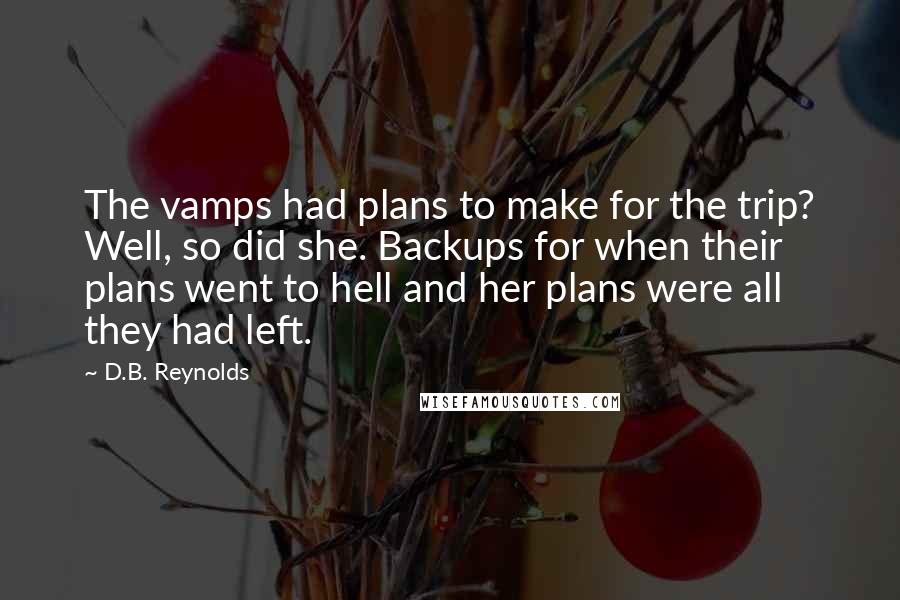 D.B. Reynolds quotes: The vamps had plans to make for the trip? Well, so did she. Backups for when their plans went to hell and her plans were all they had left. D.B. Reynolds quotes: The vamps had plans to make for the trip? Well, so did she. Backups for when their plans went to hell and her plans were all they had left.
