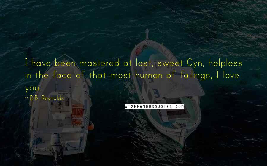 D.B. Reynolds quotes: I have been mastered at last, sweet Cyn, helpless in the face of that most human of failings, I love you. D.B. Reynolds quotes: I have been mastered at last, sweet Cyn, helpless in the face of that most human of failings, I love you.