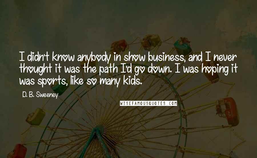 D. B. Sweeney quotes: I didn't know anybody in show business, and I never thought it was the path I'd go down. I was hoping it was sports, like so many kids.