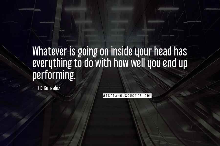 D.C. Gonzalez quotes: Whatever is going on inside your head has everything to do with how well you end up performing.