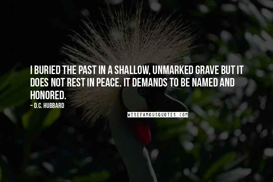 D.C. Hubbard quotes: I buried the past in a shallow, unmarked grave but it does not rest in peace. It demands to be named and honored.
