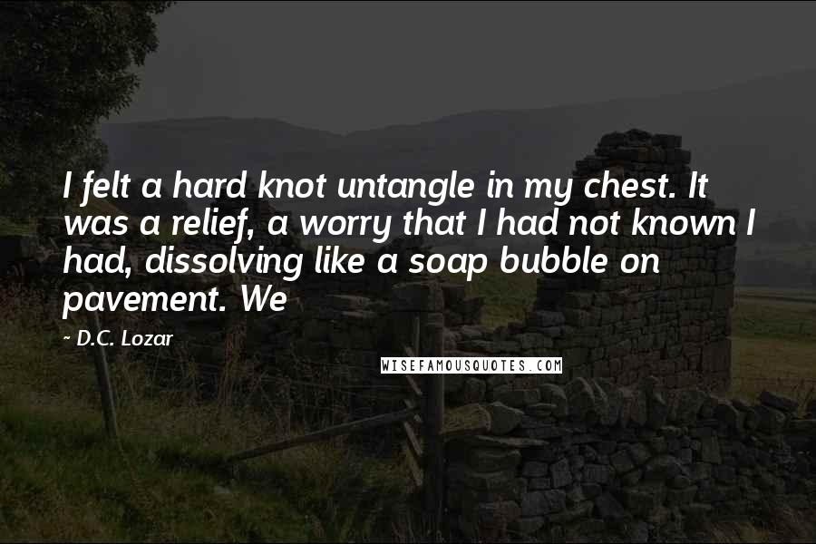 D.C. Lozar quotes: I felt a hard knot untangle in my chest. It was a relief, a worry that I had not known I had, dissolving like a soap bubble on pavement. We