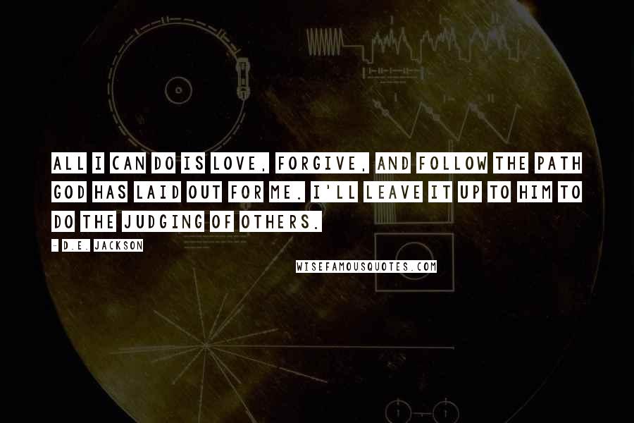 D.E. Jackson quotes: All I can do is Love, Forgive, and Follow the path God has laid out for me. I'll leave it up to Him to do the judging of others. D.E. Jackson quotes: All I can do is Love, Forgive, and Follow the path God has laid out for me. I'll leave it up to Him to do the judging of others.