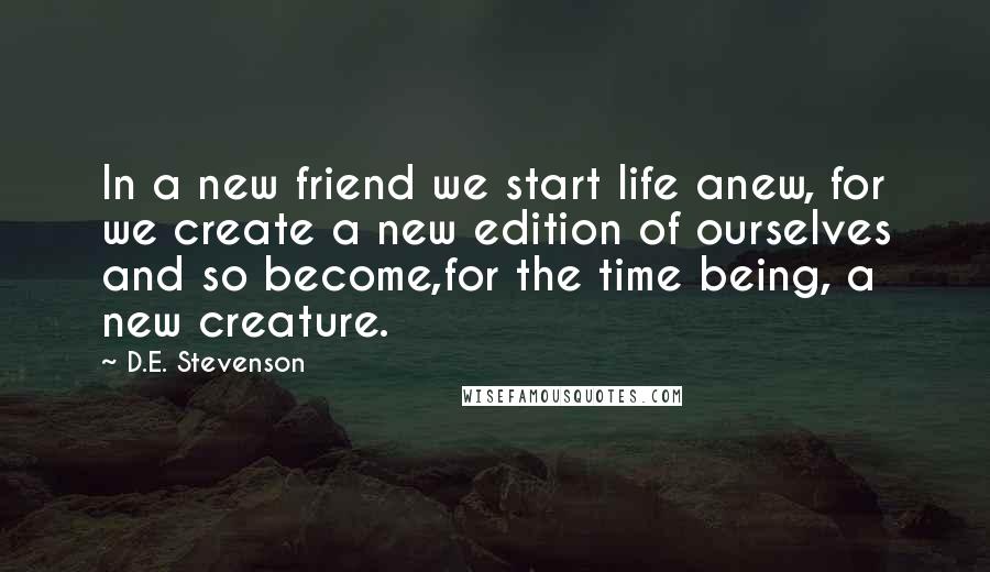 D.E. Stevenson quotes: In a new friend we start life anew, for we create a new edition of ourselves and so become,for the time being, a new creature. D.E. Stevenson quotes: In a new friend we start life anew, for we create a new edition of ourselves and so become,for the time being, a new creature.