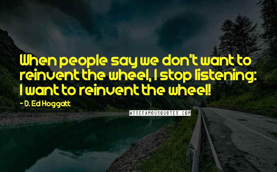 D. Ed Hoggatt quotes: When people say we don't want to reinvent the wheel, I stop listening: I want to reinvent the wheel!