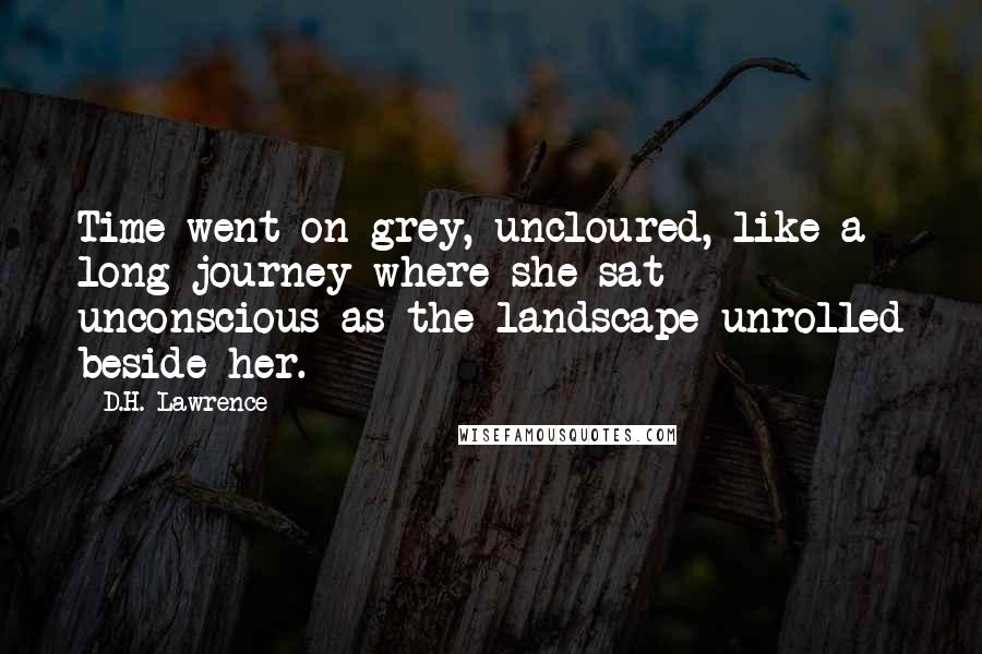 D.H. Lawrence quotes: Time went on grey, uncloured, like a long journey where she sat unconscious as the landscape unrolled beside her.