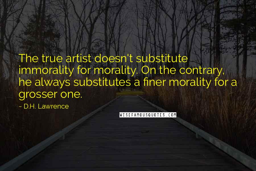 D.H. Lawrence quotes: The true artist doesn't substitute immorality for morality. On the contrary, he always substitutes a finer morality for a grosser one.