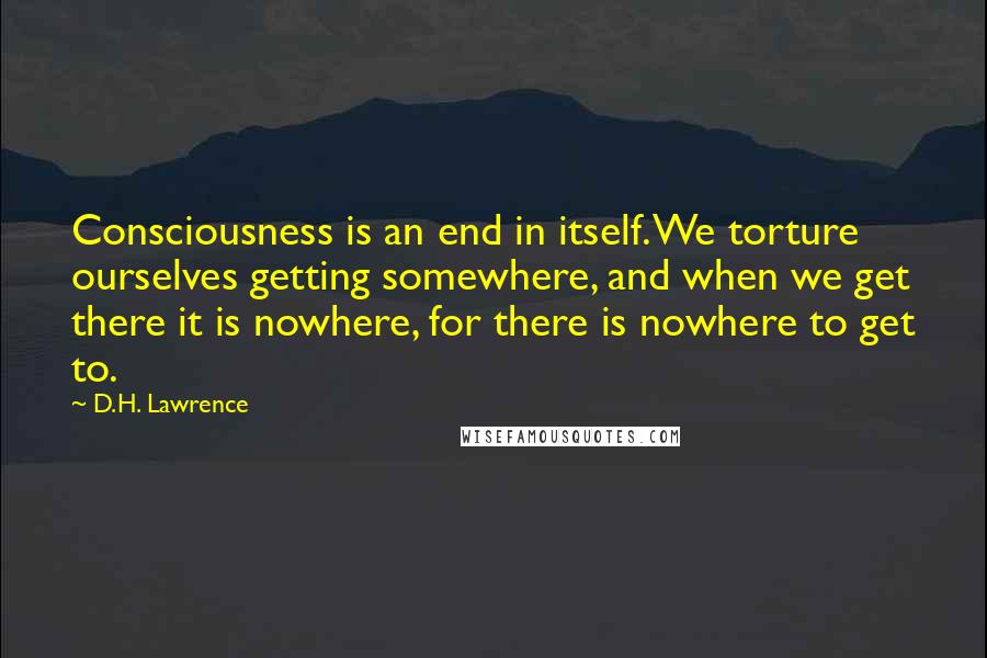 D.H. Lawrence quotes: Consciousness is an end in itself. We torture ourselves getting somewhere, and when we get there it is nowhere, for there is nowhere to get to.