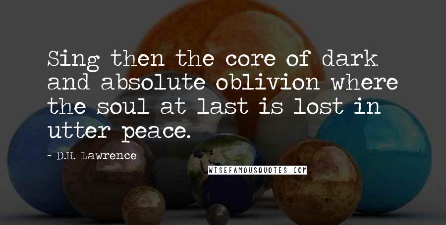 D.H. Lawrence quotes: Sing then the core of dark and absolute oblivion where the soul at last is lost in utter peace.