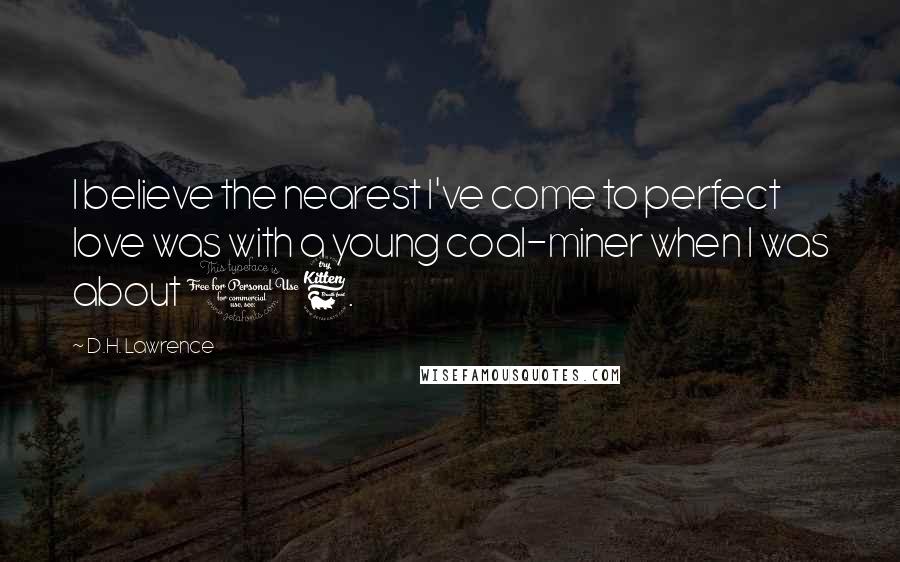 D.H. Lawrence quotes: I believe the nearest I've come to perfect love was with a young coal-miner when I was about 16.